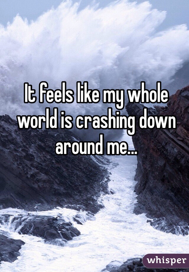 It feels like my whole world is crashing down around me... 