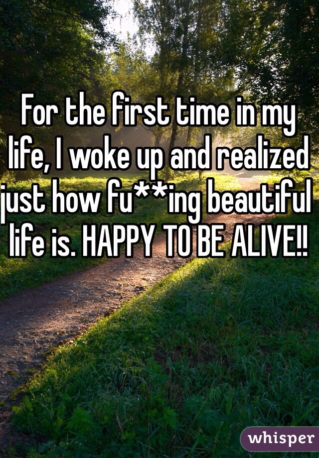 For the first time in my life, I woke up and realized just how fu**ing beautiful life is. HAPPY TO BE ALIVE!!