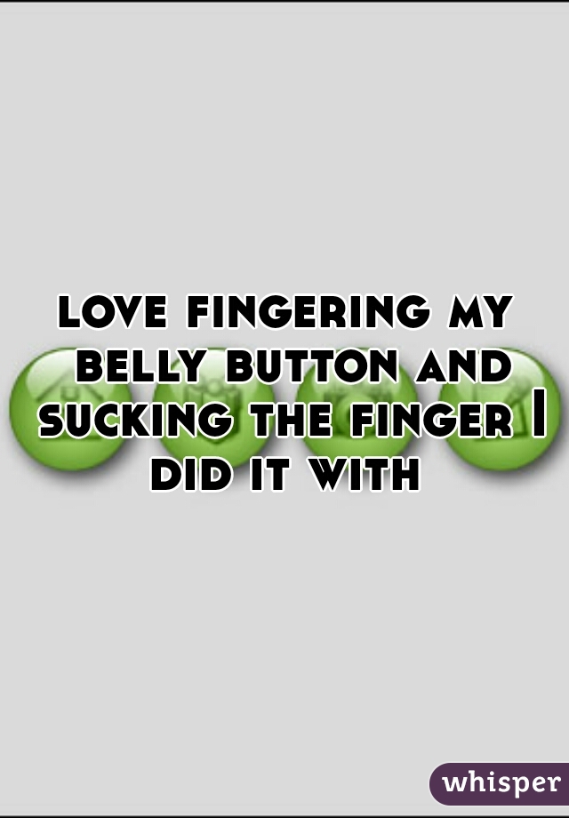 love fingering my belly button and sucking the finger I did it with 
