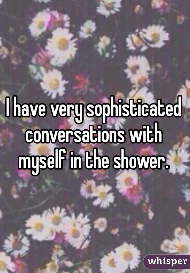 I have very sophisticated conversations with myself in the shower.