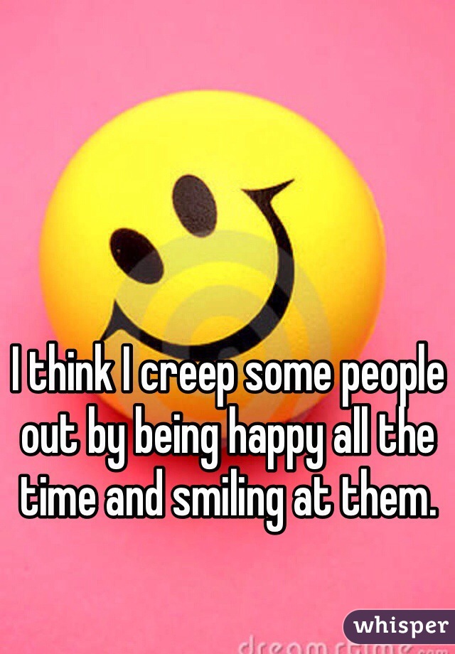 I think I creep some people out by being happy all the time and smiling at them.