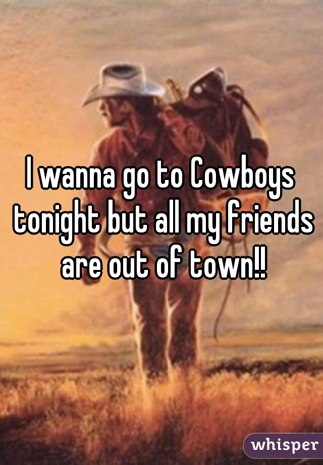 I wanna go to Cowboys tonight but all my friends are out of town!!