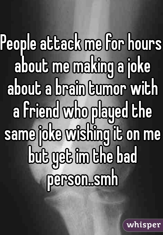 People attack me for hours about me making a joke about a brain tumor with a friend who played the same joke wishing it on me but yet im the bad person..smh