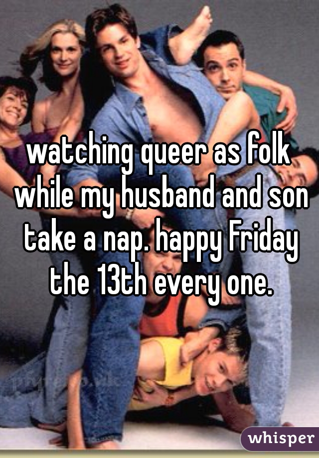 watching queer as folk while my husband and son take a nap. happy Friday the 13th every one.