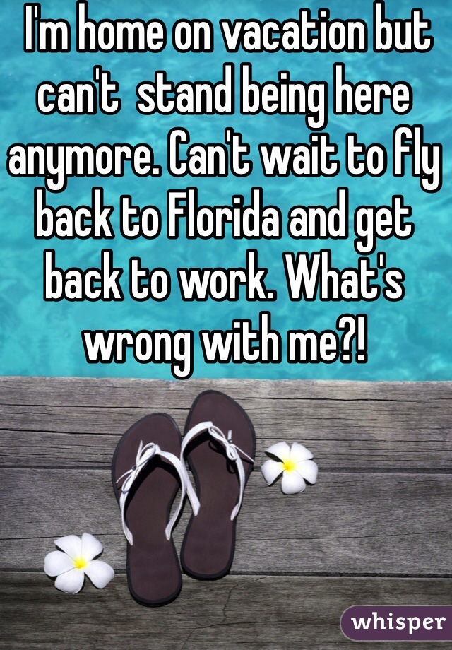  I'm home on vacation but can't  stand being here anymore. Can't wait to fly back to Florida and get back to work. What's wrong with me?!