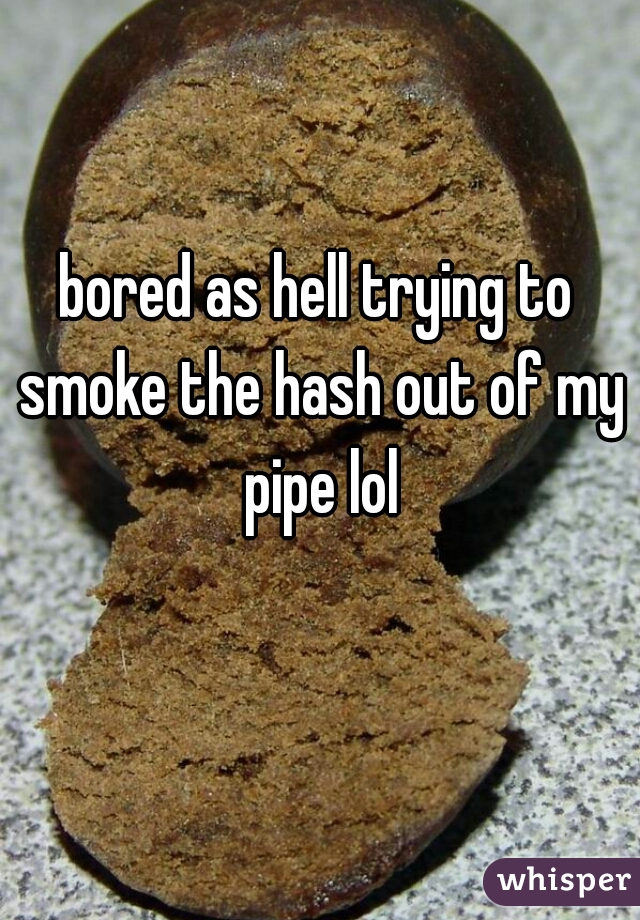 bored as hell trying to smoke the hash out of my pipe lol
