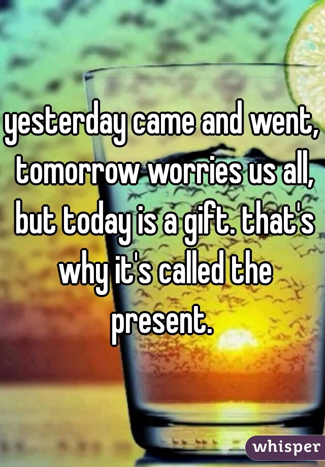 yesterday came and went, tomorrow worries us all, but today is a gift. that's why it's called the present. 