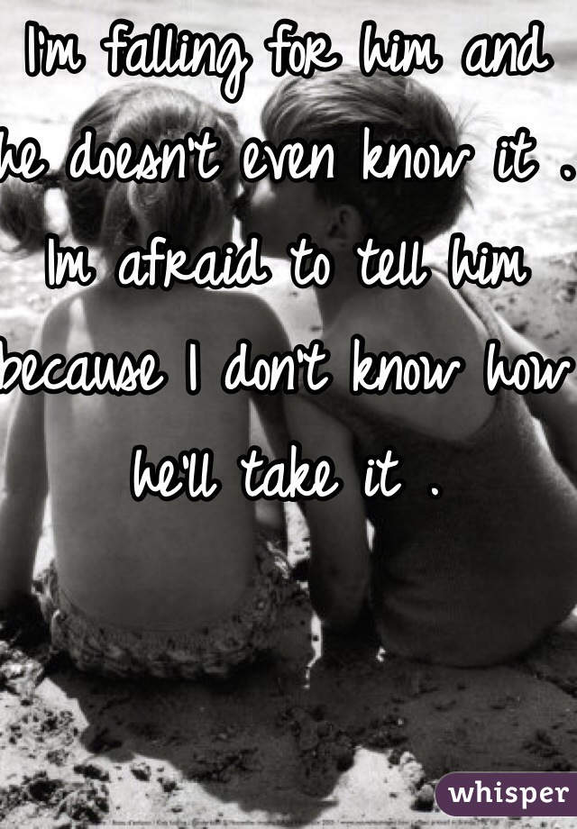 I'm falling for him and he doesn't even know it . Im afraid to tell him because I don't know how he'll take it . 