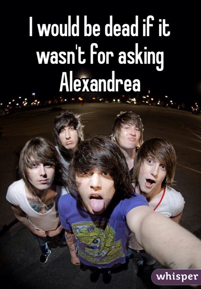 I would be dead if it wasn't for asking Alexandrea
