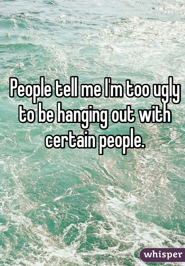 People tell me I'm too ugly to be hanging out with certain people. 