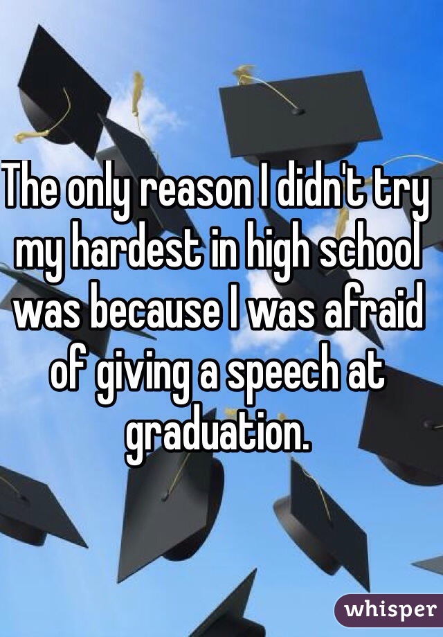 The only reason I didn't try my hardest in high school was because I was afraid of giving a speech at graduation.