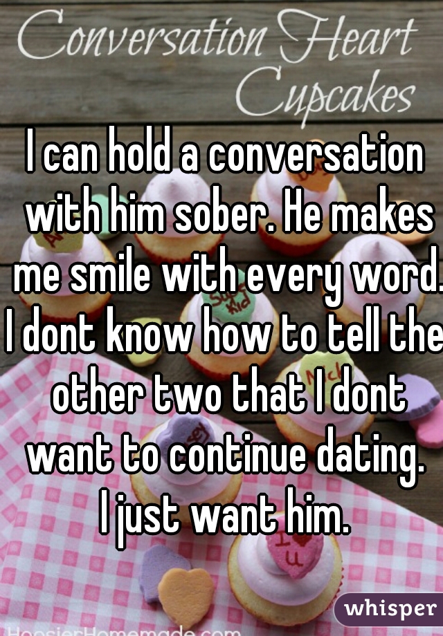 I can hold a conversation with him sober. He makes me smile with every word.

I dont know how to tell the other two that I dont want to continue dating. 

I just want him.