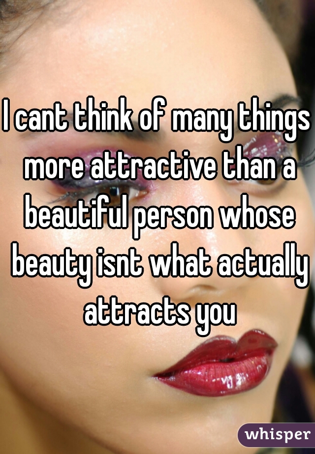 I cant think of many things more attractive than a beautiful person whose beauty isnt what actually attracts you