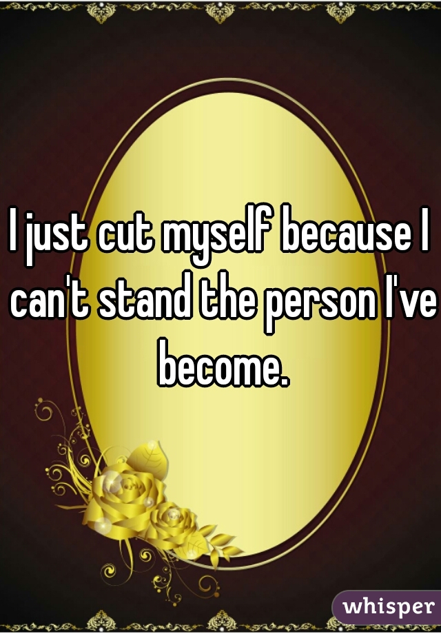 I just cut myself because I can't stand the person I've become.