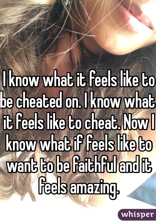 I know what it feels like to be cheated on. I know what it feels like to cheat. Now I know what if feels like to want to be faithful and it feels amazing.