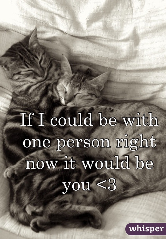 If I could be with one person right now it would be you <3