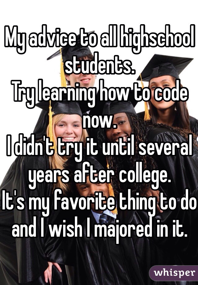 My advice to all highschool students.
Try learning how to code now.
I didn't try it until several years after college.
It's my favorite thing to do and I wish I majored in it.