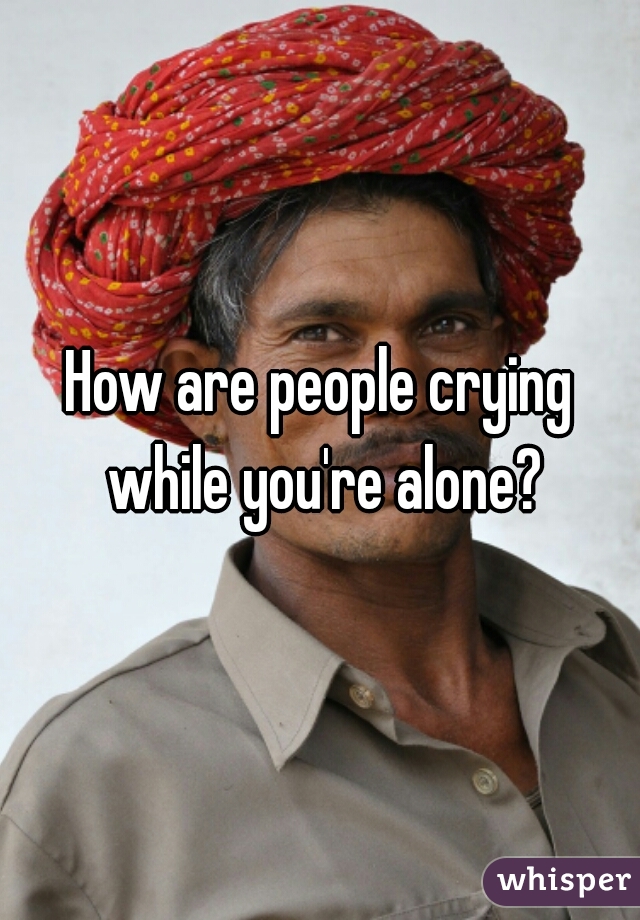 How are people crying while you're alone?