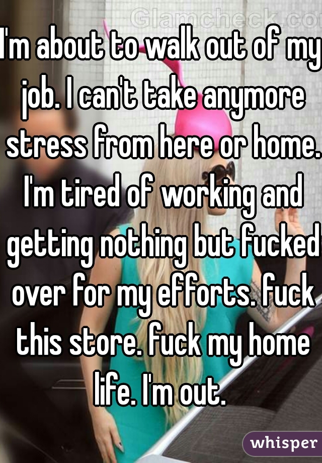 I'm about to walk out of my job. I can't take anymore stress from here or home. I'm tired of working and getting nothing but fucked over for my efforts. fuck this store. fuck my home life. I'm out. 