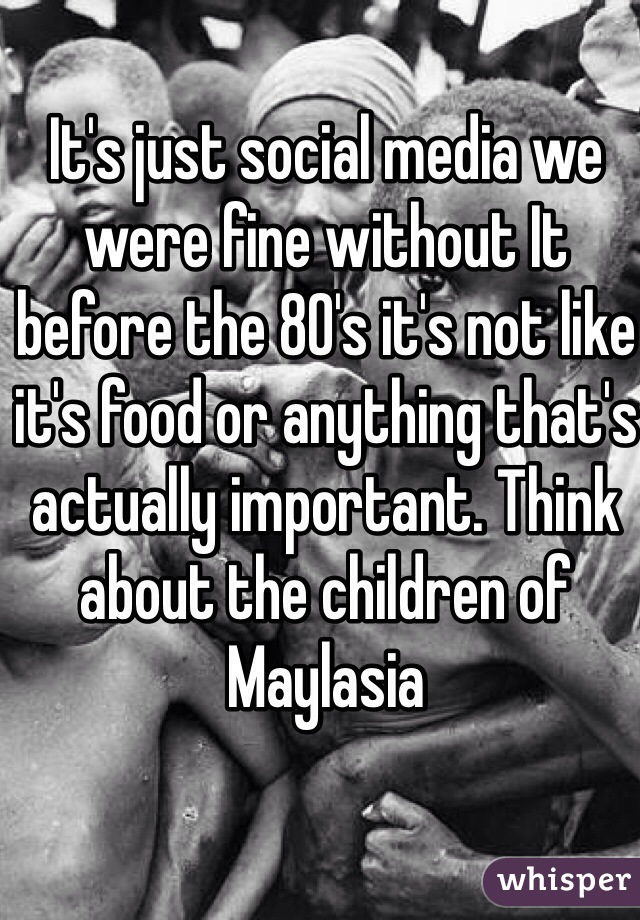 It's just social media we were fine without It before the 80's it's not like it's food or anything that's actually important. Think about the children of Maylasia
