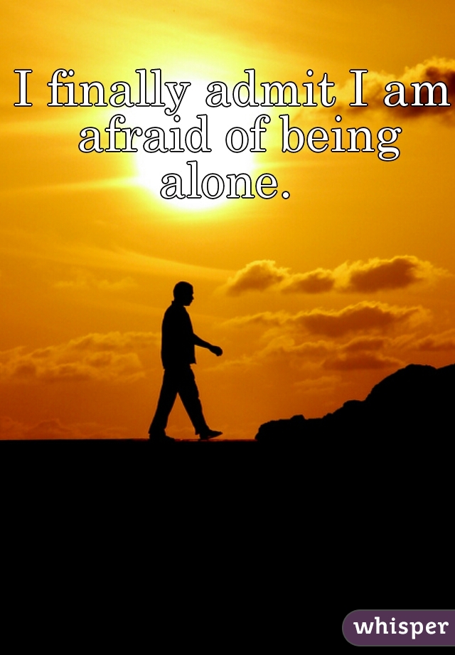 I finally admit I am afraid of being alone.  