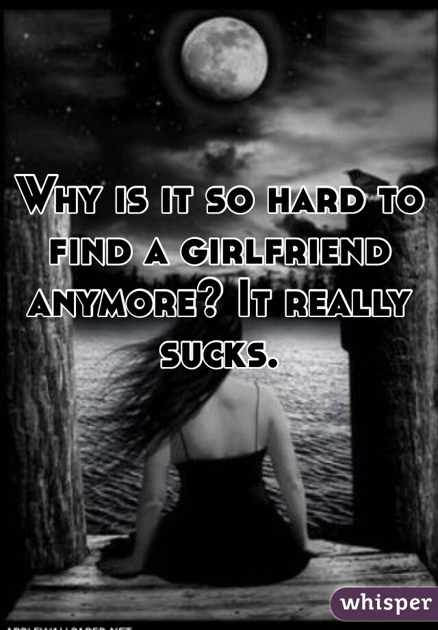 Why is it so hard to find a girlfriend  anymore? It really sucks. 