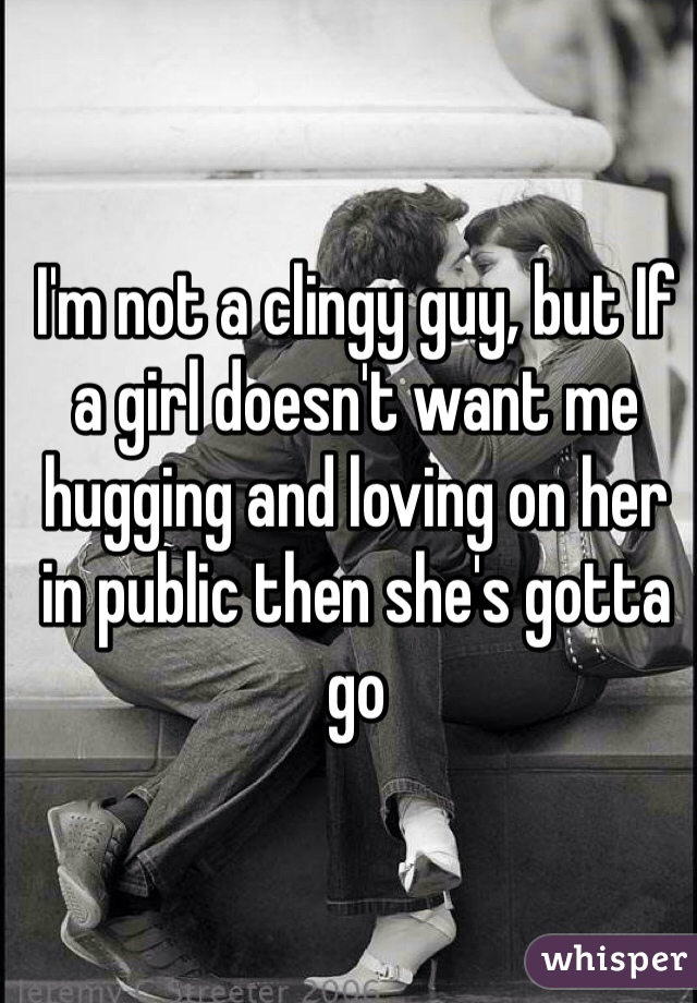 I'm not a clingy guy, but If a girl doesn't want me hugging and loving on her in public then she's gotta go 
