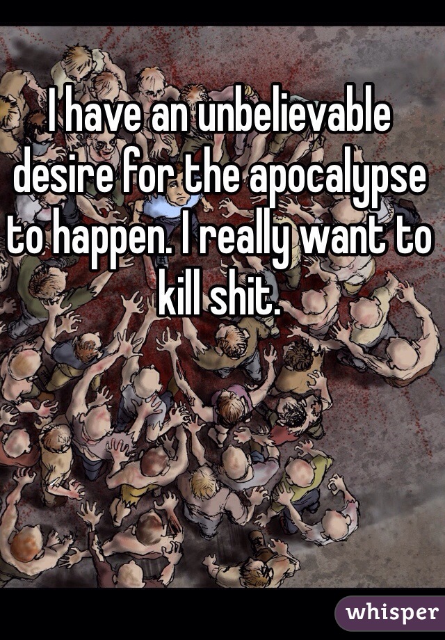 I have an unbelievable desire for the apocalypse to happen. I really want to kill shit. 