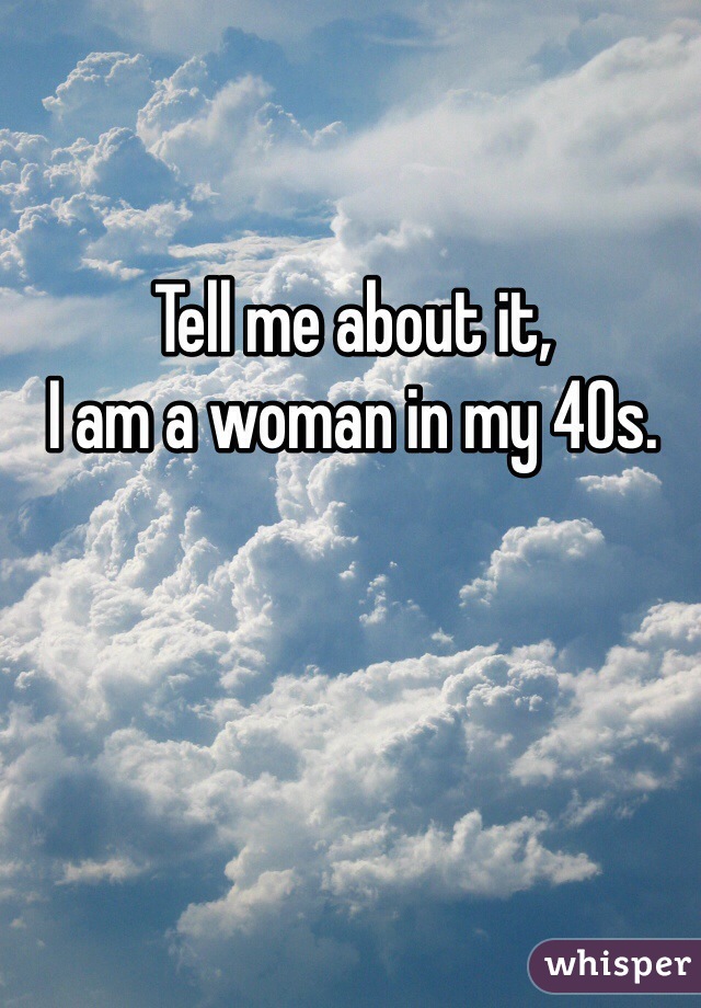 Tell me about it,
I am a woman in my 40s.