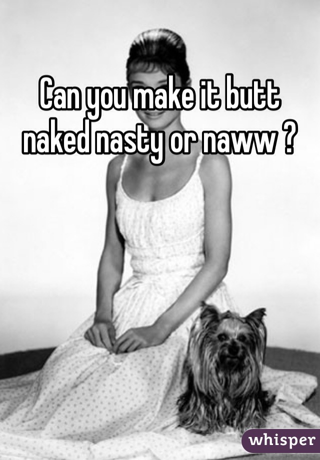 Can you make it butt naked nasty or naww ?