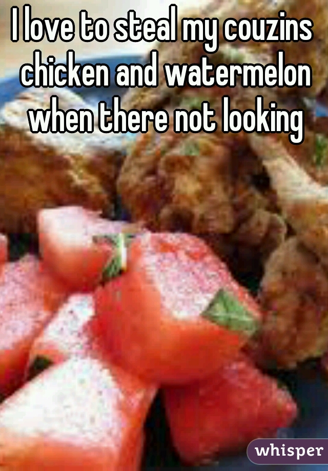 I love to steal my couzins chicken and watermelon when there not looking