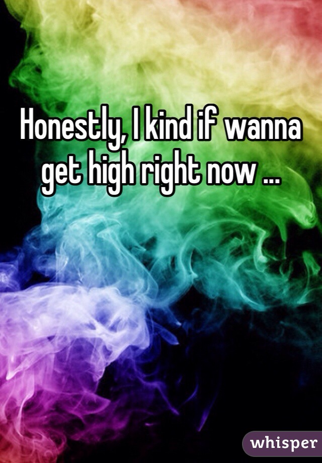 Honestly, I kind if wanna get high right now ...