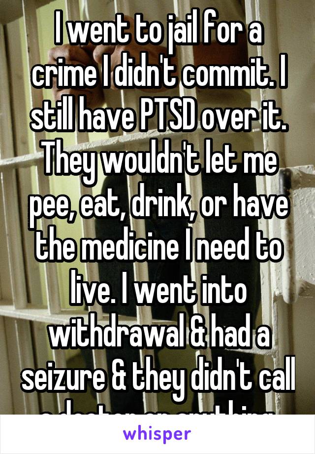 I went to jail for a crime I didn't commit. I still have PTSD over it.
They wouldn't let me pee, eat, drink, or have the medicine I need to live. I went into withdrawal & had a seizure & they didn't call a doctor or anything.