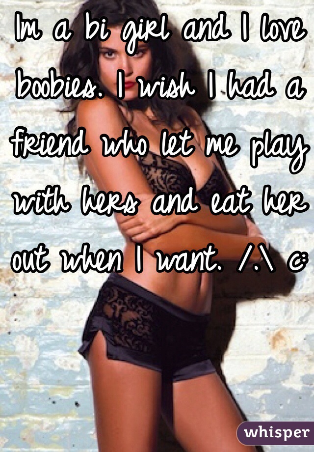 Im a bi girl and I love boobies. I wish I had a friend who let me play with hers and eat her out when I want. /.\ c: