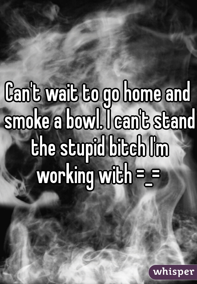 Can't wait to go home and smoke a bowl. I can't stand the stupid bitch I'm working with =_= 