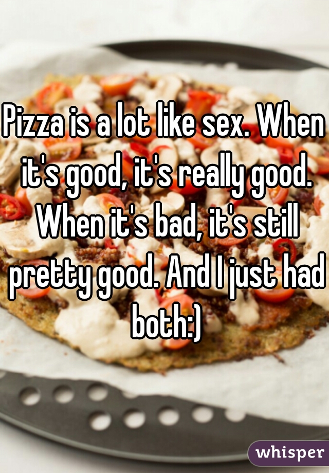 Pizza is a lot like sex. When it's good, it's really good. When it's bad, it's still pretty good. And I just had both:)