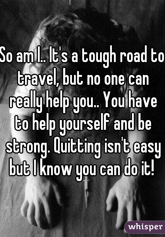 So am I.. It's a tough road to travel, but no one can really help you.. You have to help yourself and be strong. Quitting isn't easy but I know you can do it! 