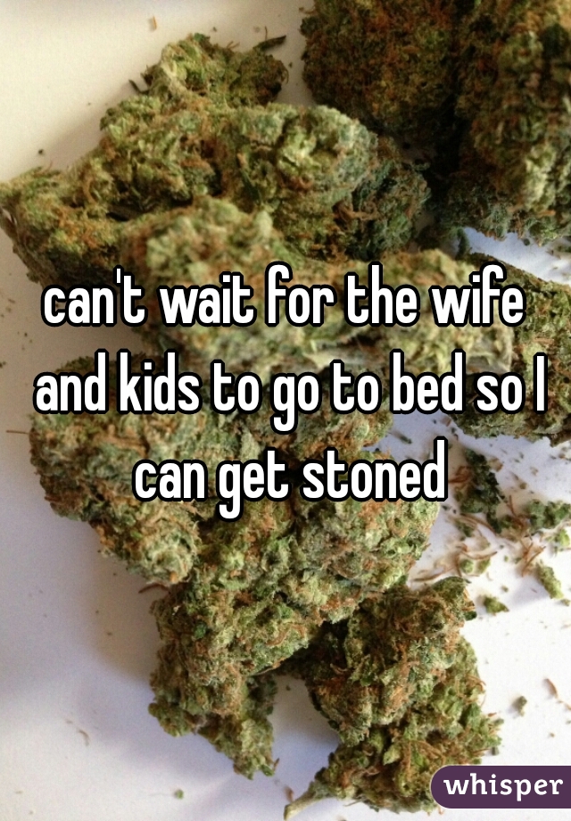 can't wait for the wife and kids to go to bed so I can get stoned