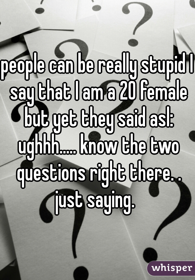 people can be really stupid I say that I am a 20 female but yet they said asl: ughhh..... know the two questions right there. .
 just saying.  