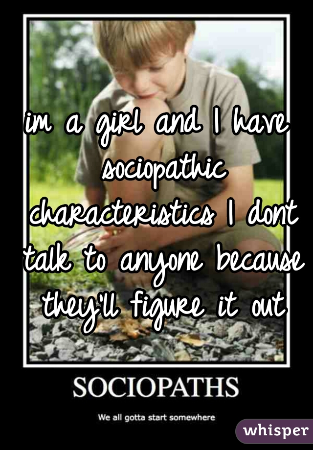 im a girl and I have sociopathic characteristics I dont talk to anyone because they'll figure it out