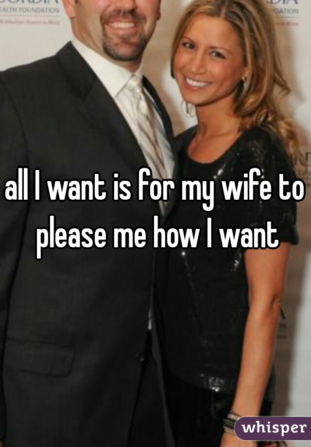 all I want is for my wife to please me how I want