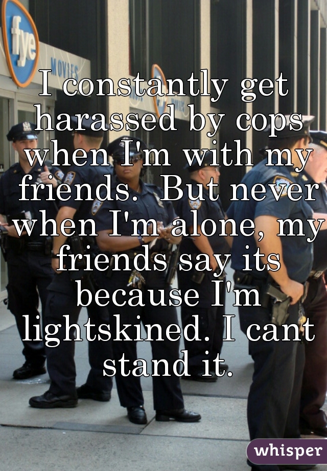 I constantly get harassed by cops when I'm with my friends.  But never when I'm alone, my friends say its because I'm lightskined. I cant stand it.