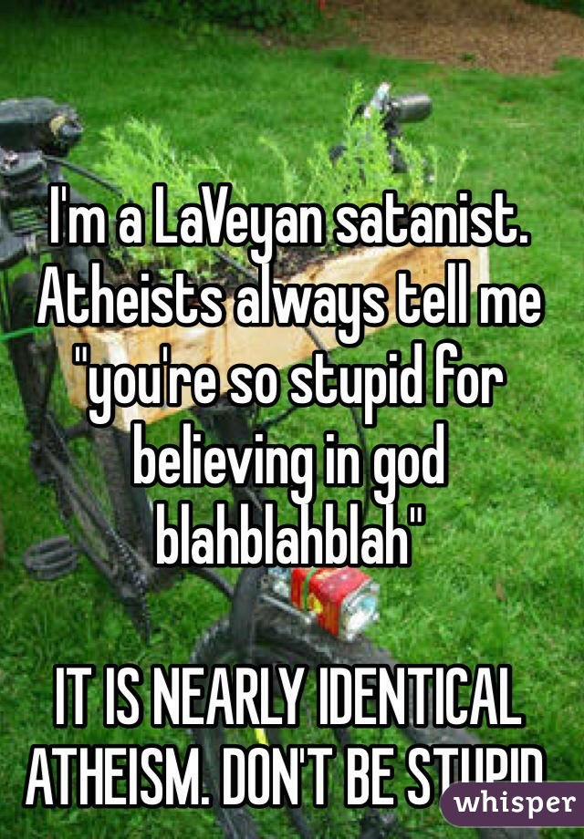 I'm a LaVeyan satanist. Atheists always tell me "you're so stupid for believing in god blahblahblah"

IT IS NEARLY IDENTICAL ATHEISM. DON'T BE STUPID.