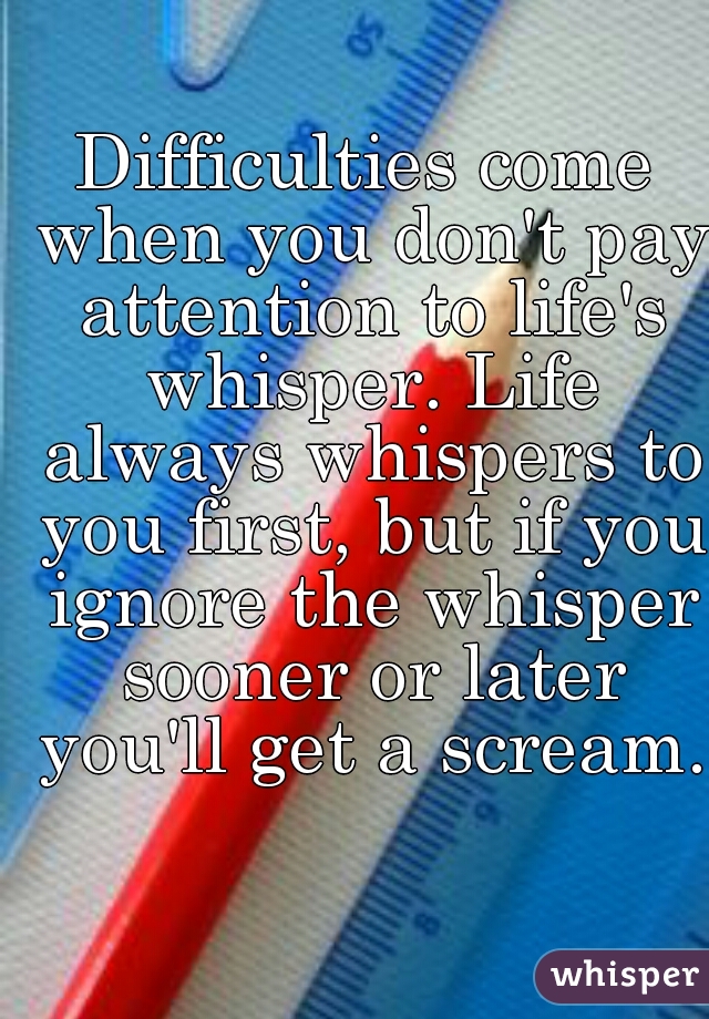 Difficulties come when you don't pay attention to life's whisper. Life always whispers to you first, but if you ignore the whisper sooner or later you'll get a scream.