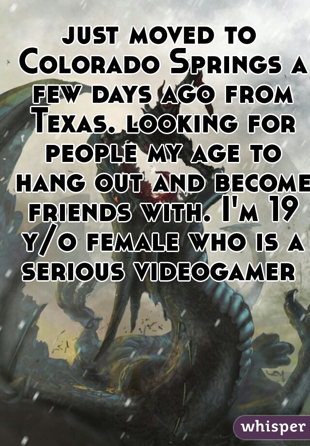 just moved to Colorado Springs a few days ago from Texas. looking for people my age to hang out and become friends with. I'm 19 y/o female who is a serious videogamer 