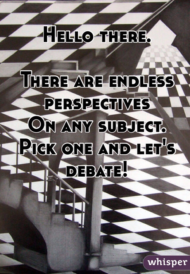 Hello there. 
 
There are endless perspectives 
On any subject.
Pick one and let's debate!