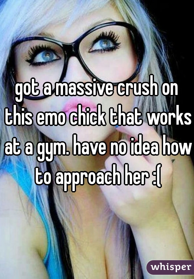 got a massive crush on this emo chick that works at a gym. have no idea how to approach her :(