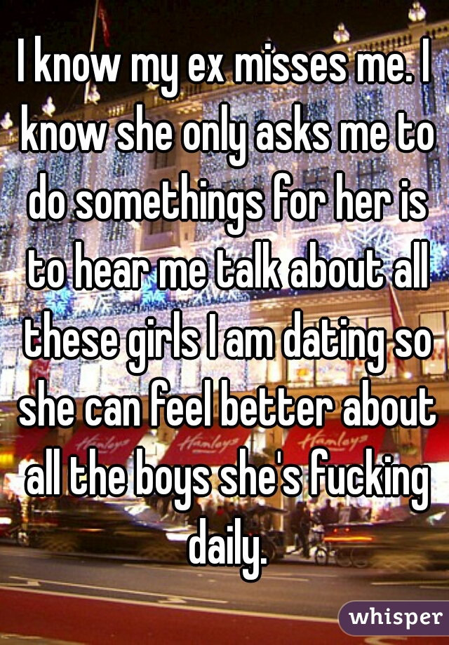 I know my ex misses me. I know she only asks me to do somethings for her is to hear me talk about all these girls I am dating so she can feel better about all the boys she's fucking daily.