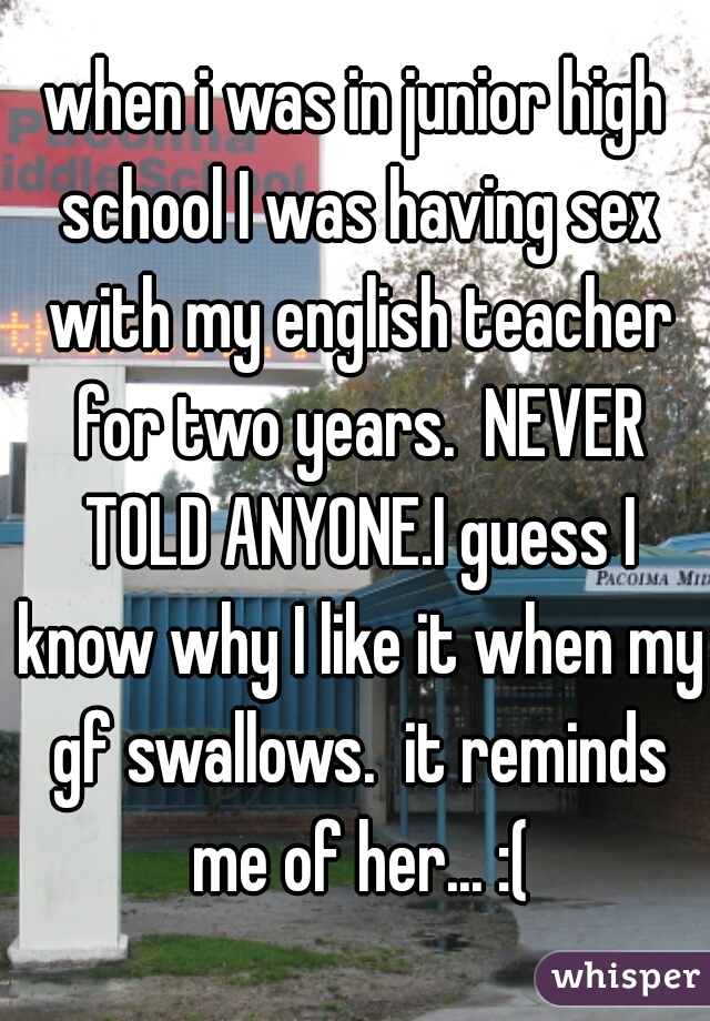 when i was in junior high school I was having sex with my english teacher for two years.  NEVER TOLD ANYONE.I guess I know why I like it when my gf swallows.  it reminds me of her... :(