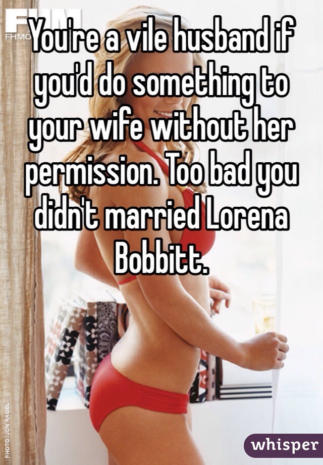 You're a vile husband if you'd do something to your wife without her permission. Too bad you didn't married Lorena Bobbitt. 